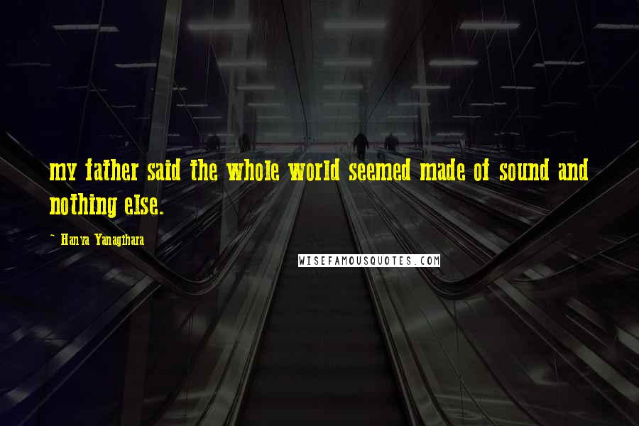 Hanya Yanagihara Quotes: my father said the whole world seemed made of sound and nothing else.