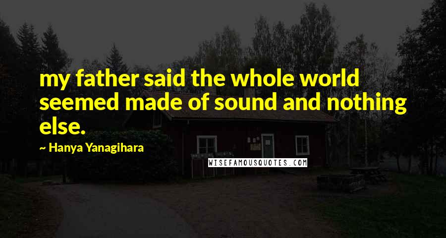 Hanya Yanagihara Quotes: my father said the whole world seemed made of sound and nothing else.