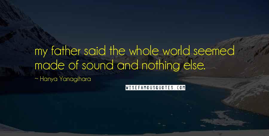 Hanya Yanagihara Quotes: my father said the whole world seemed made of sound and nothing else.