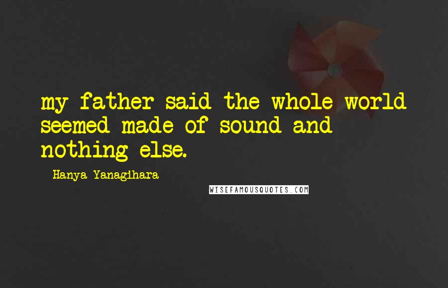 Hanya Yanagihara Quotes: my father said the whole world seemed made of sound and nothing else.