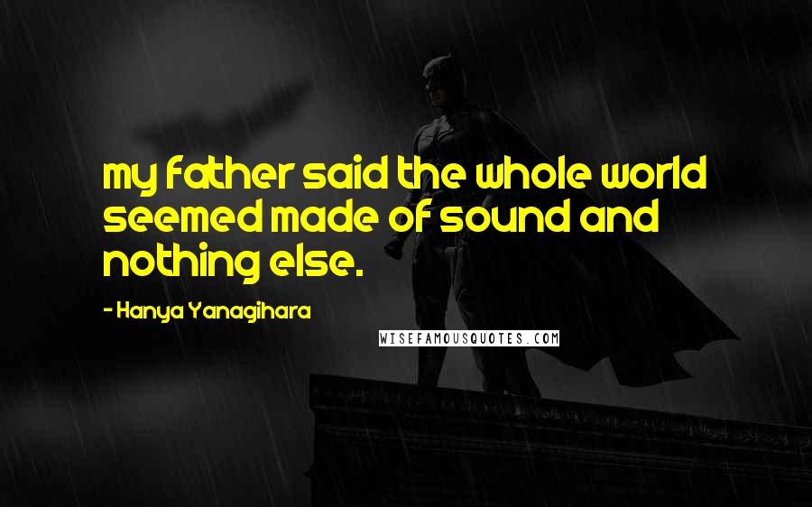 Hanya Yanagihara Quotes: my father said the whole world seemed made of sound and nothing else.