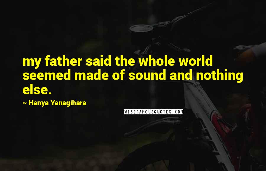 Hanya Yanagihara Quotes: my father said the whole world seemed made of sound and nothing else.