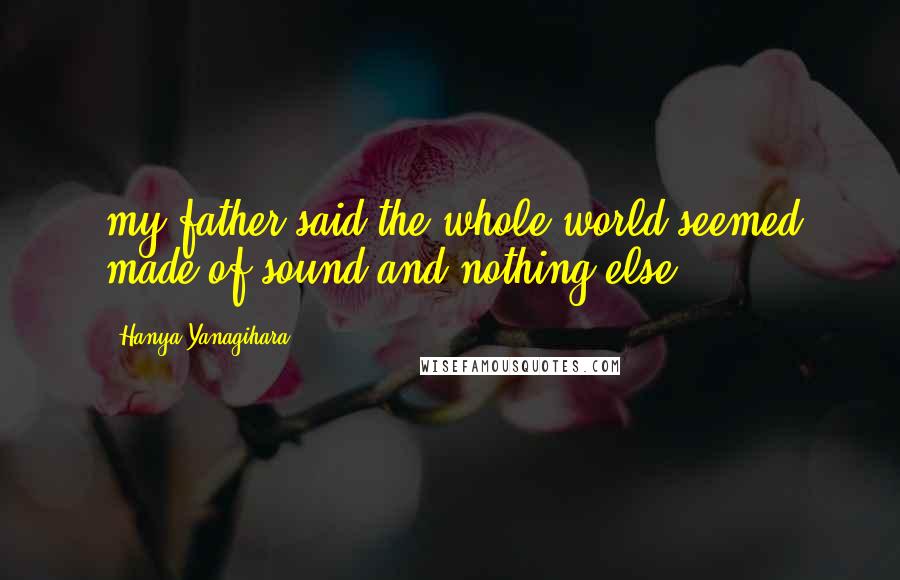 Hanya Yanagihara Quotes: my father said the whole world seemed made of sound and nothing else.