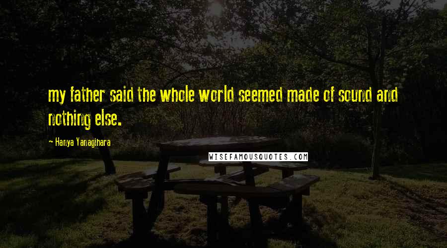 Hanya Yanagihara Quotes: my father said the whole world seemed made of sound and nothing else.