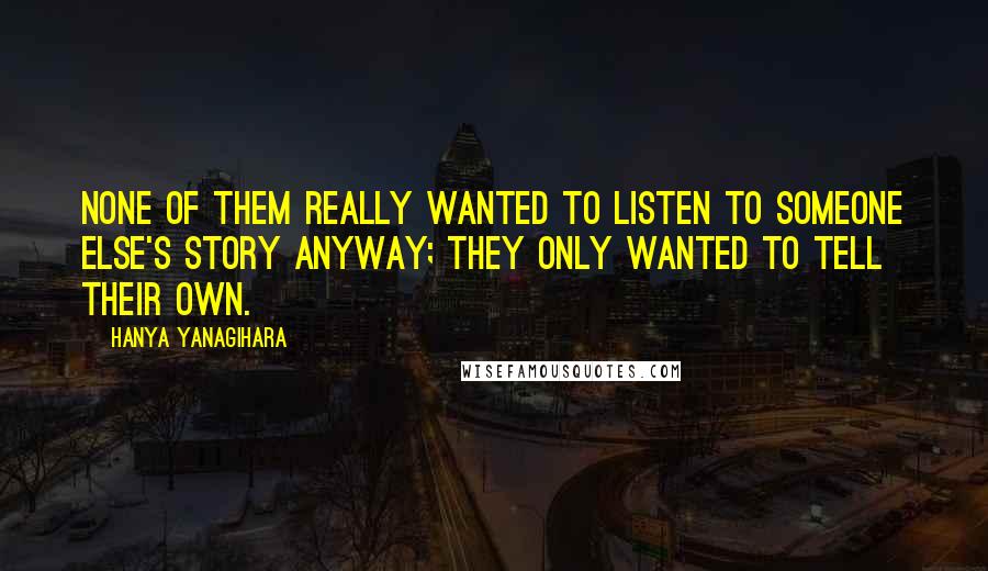 Hanya Yanagihara Quotes: None of them really wanted to listen to someone else's story anyway; they only wanted to tell their own.