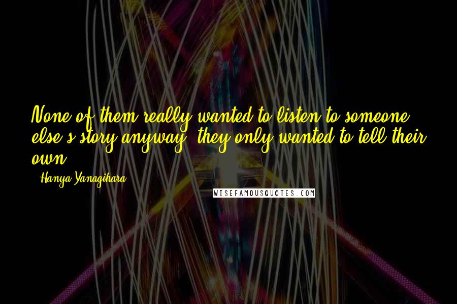 Hanya Yanagihara Quotes: None of them really wanted to listen to someone else's story anyway; they only wanted to tell their own.