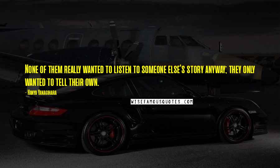 Hanya Yanagihara Quotes: None of them really wanted to listen to someone else's story anyway; they only wanted to tell their own.