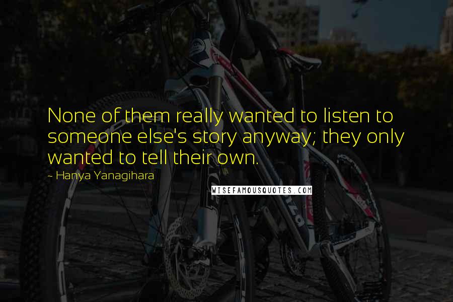 Hanya Yanagihara Quotes: None of them really wanted to listen to someone else's story anyway; they only wanted to tell their own.