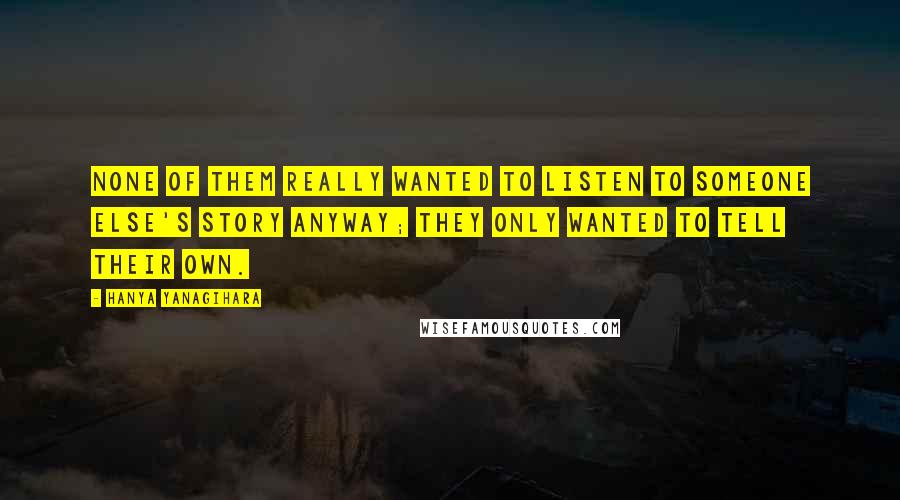 Hanya Yanagihara Quotes: None of them really wanted to listen to someone else's story anyway; they only wanted to tell their own.