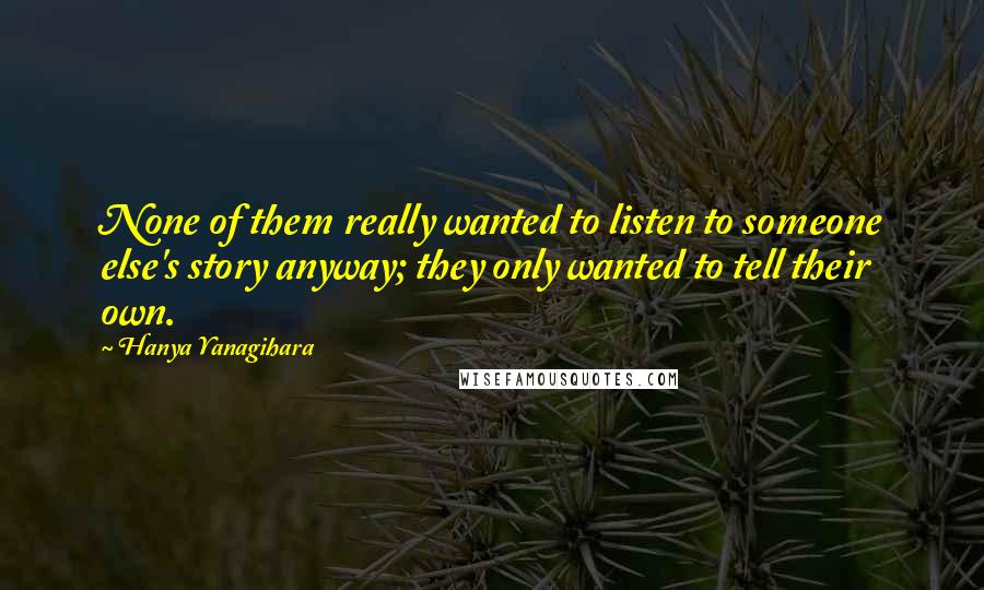 Hanya Yanagihara Quotes: None of them really wanted to listen to someone else's story anyway; they only wanted to tell their own.