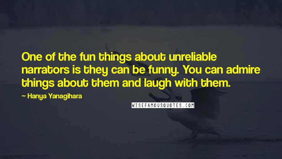 Hanya Yanagihara Quotes: One of the fun things about unreliable narrators is they can be funny. You can admire things about them and laugh with them.