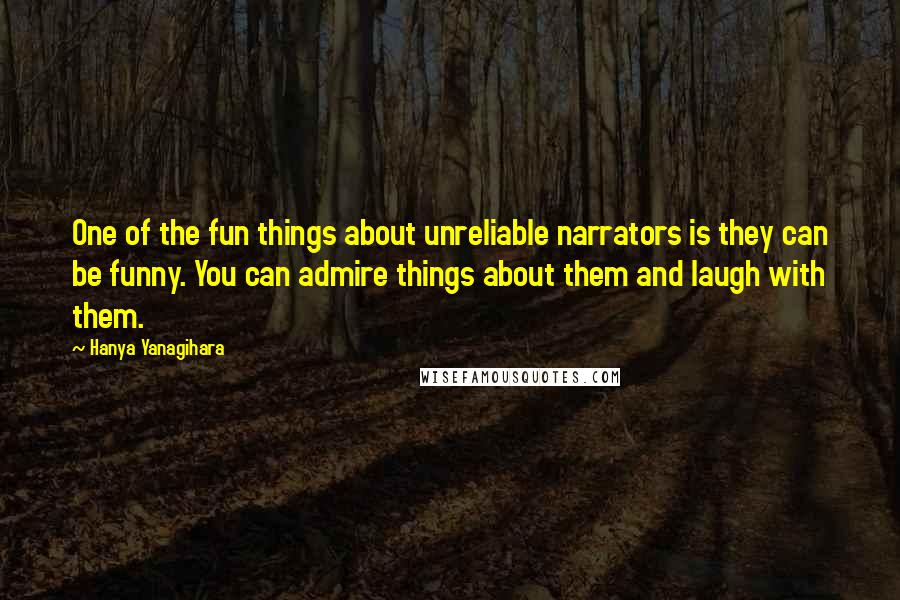 Hanya Yanagihara Quotes: One of the fun things about unreliable narrators is they can be funny. You can admire things about them and laugh with them.