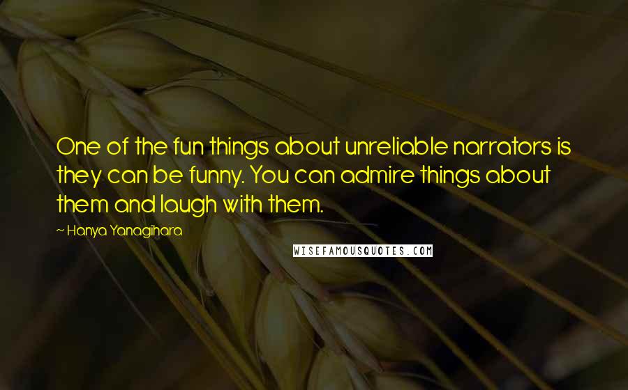 Hanya Yanagihara Quotes: One of the fun things about unreliable narrators is they can be funny. You can admire things about them and laugh with them.