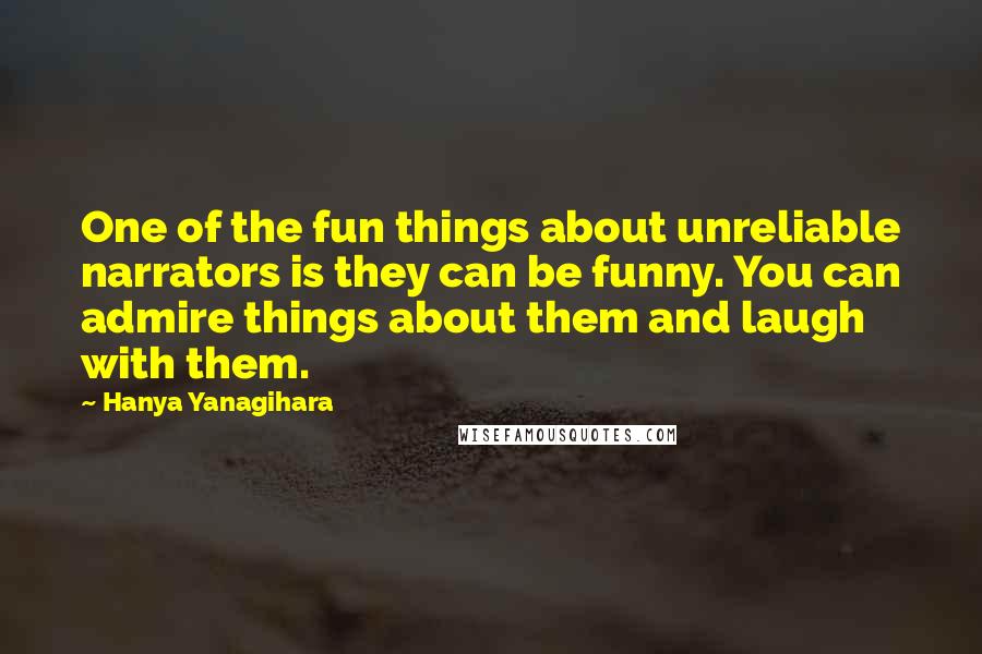 Hanya Yanagihara Quotes: One of the fun things about unreliable narrators is they can be funny. You can admire things about them and laugh with them.