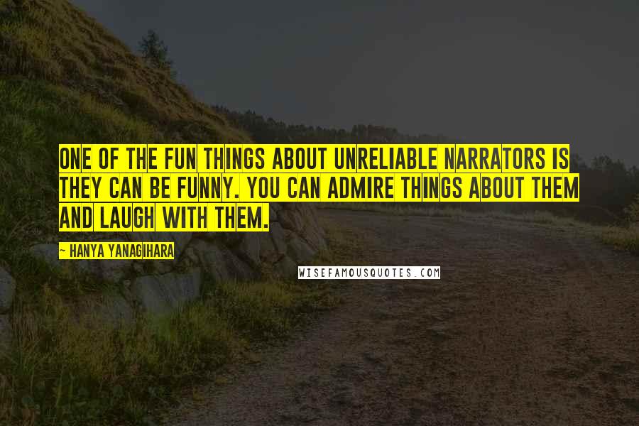 Hanya Yanagihara Quotes: One of the fun things about unreliable narrators is they can be funny. You can admire things about them and laugh with them.