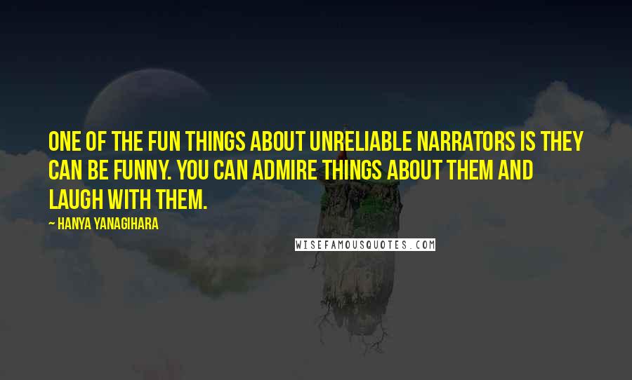 Hanya Yanagihara Quotes: One of the fun things about unreliable narrators is they can be funny. You can admire things about them and laugh with them.