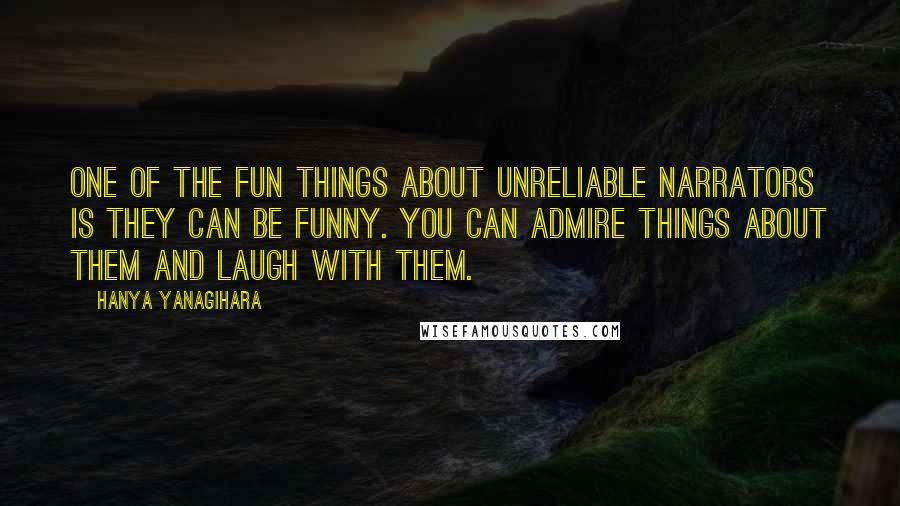 Hanya Yanagihara Quotes: One of the fun things about unreliable narrators is they can be funny. You can admire things about them and laugh with them.