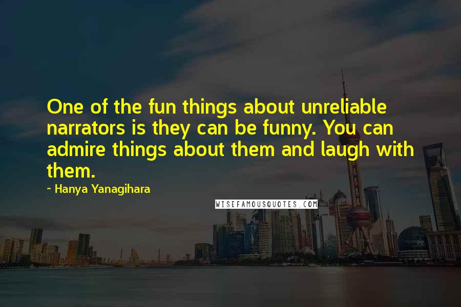 Hanya Yanagihara Quotes: One of the fun things about unreliable narrators is they can be funny. You can admire things about them and laugh with them.