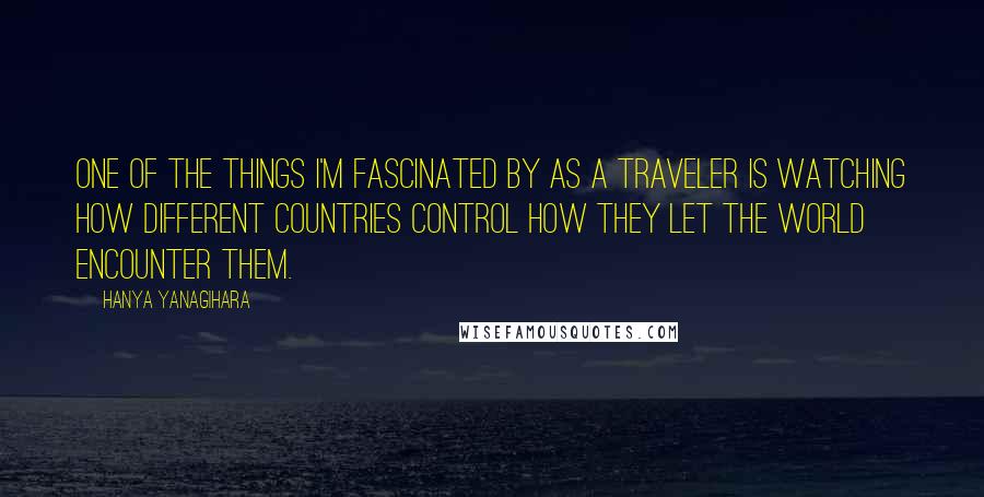 Hanya Yanagihara Quotes: One of the things I'm fascinated by as a traveler is watching how different countries control how they let the world encounter them.