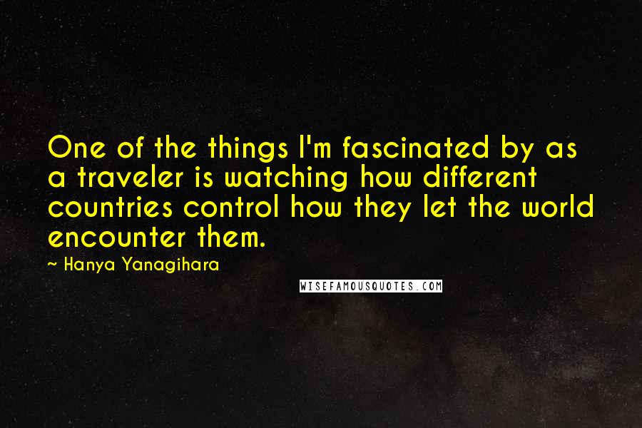 Hanya Yanagihara Quotes: One of the things I'm fascinated by as a traveler is watching how different countries control how they let the world encounter them.