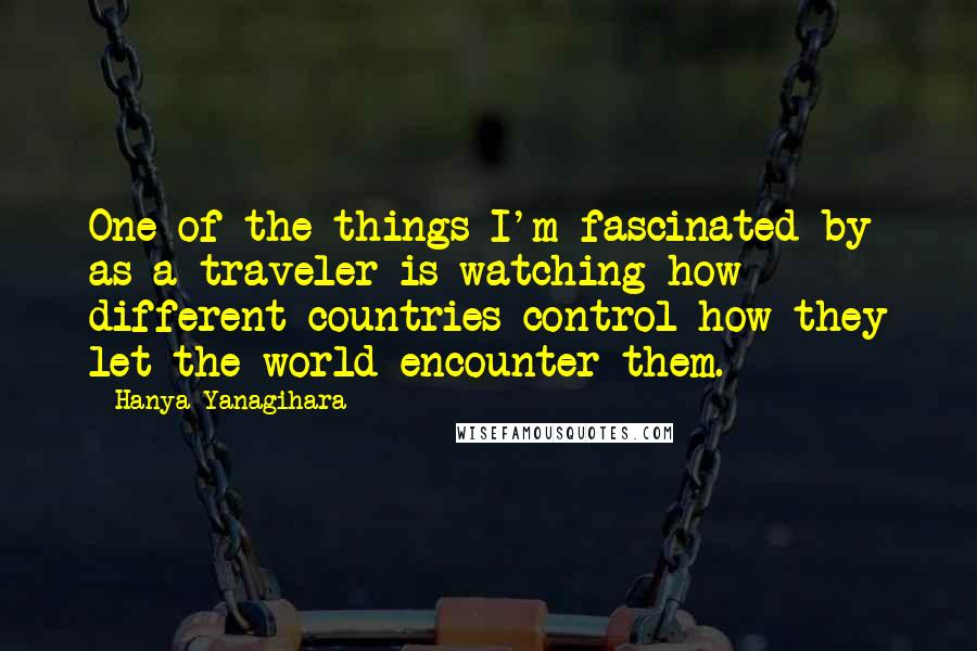 Hanya Yanagihara Quotes: One of the things I'm fascinated by as a traveler is watching how different countries control how they let the world encounter them.
