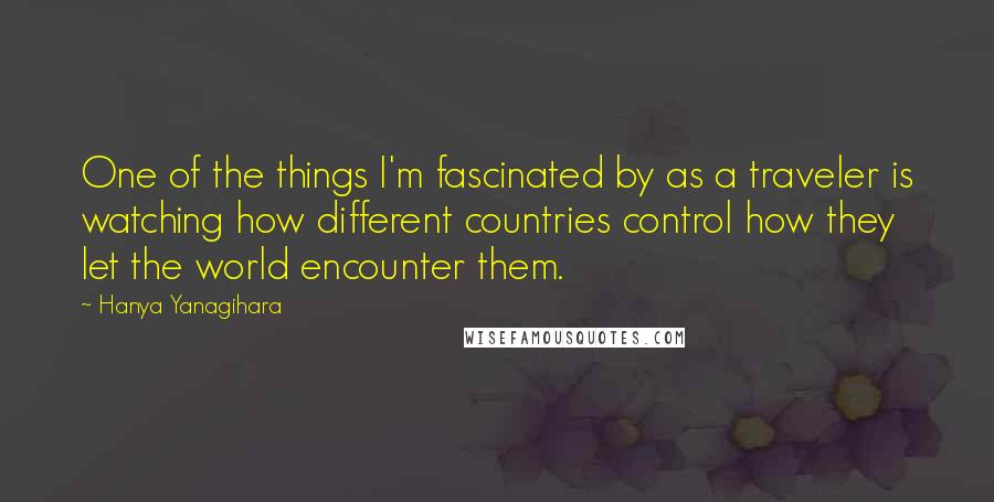 Hanya Yanagihara Quotes: One of the things I'm fascinated by as a traveler is watching how different countries control how they let the world encounter them.