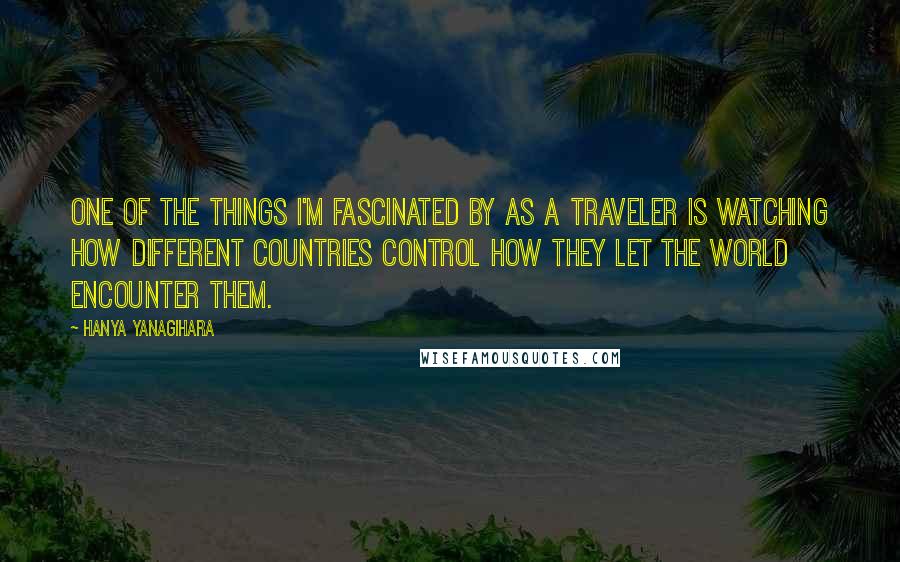 Hanya Yanagihara Quotes: One of the things I'm fascinated by as a traveler is watching how different countries control how they let the world encounter them.