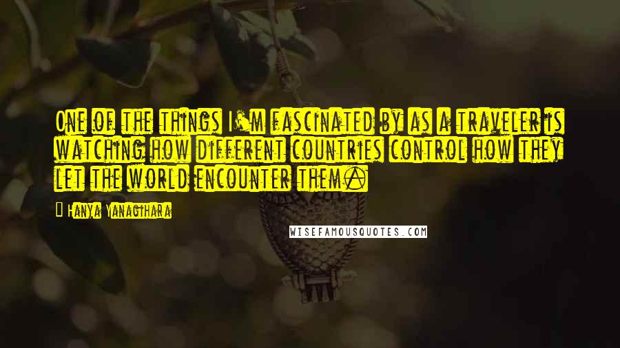 Hanya Yanagihara Quotes: One of the things I'm fascinated by as a traveler is watching how different countries control how they let the world encounter them.