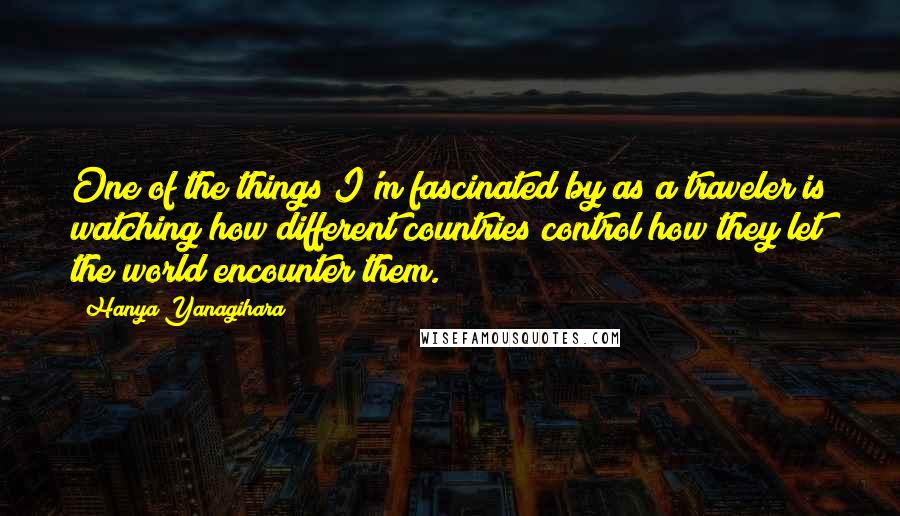 Hanya Yanagihara Quotes: One of the things I'm fascinated by as a traveler is watching how different countries control how they let the world encounter them.