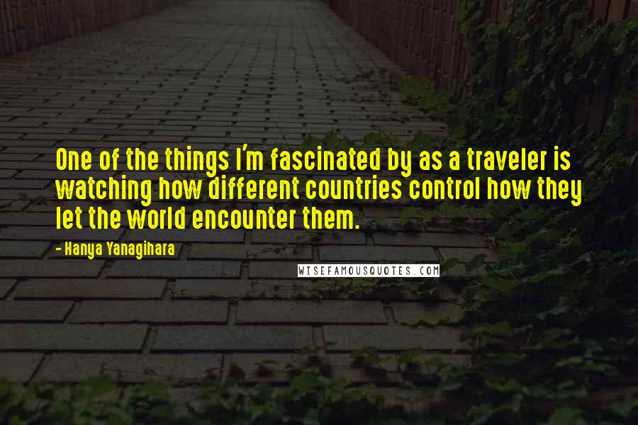 Hanya Yanagihara Quotes: One of the things I'm fascinated by as a traveler is watching how different countries control how they let the world encounter them.