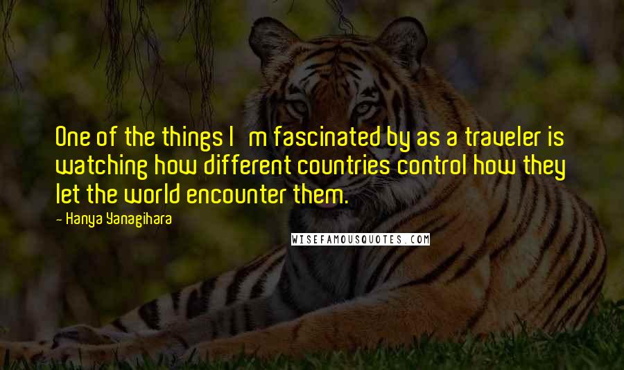 Hanya Yanagihara Quotes: One of the things I'm fascinated by as a traveler is watching how different countries control how they let the world encounter them.