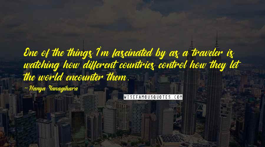 Hanya Yanagihara Quotes: One of the things I'm fascinated by as a traveler is watching how different countries control how they let the world encounter them.