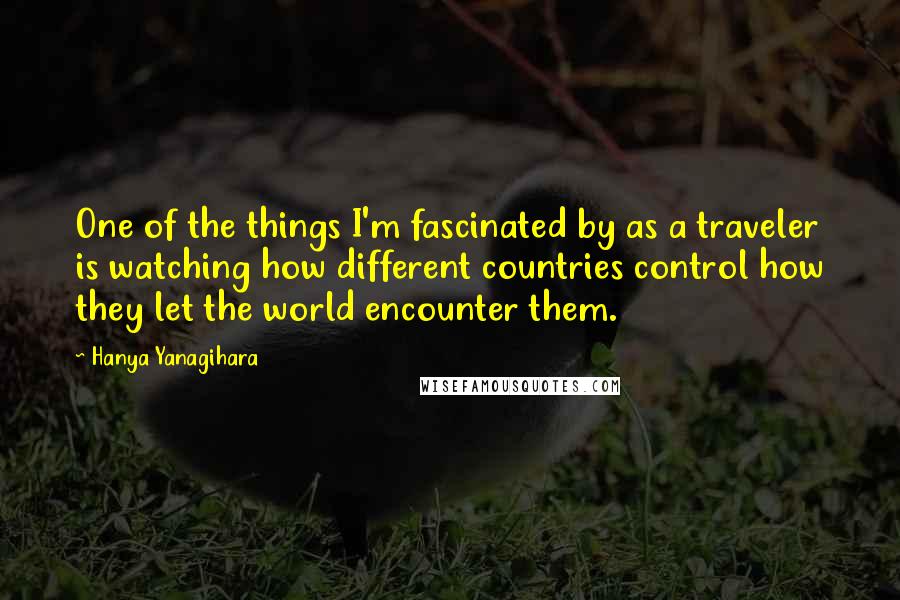 Hanya Yanagihara Quotes: One of the things I'm fascinated by as a traveler is watching how different countries control how they let the world encounter them.