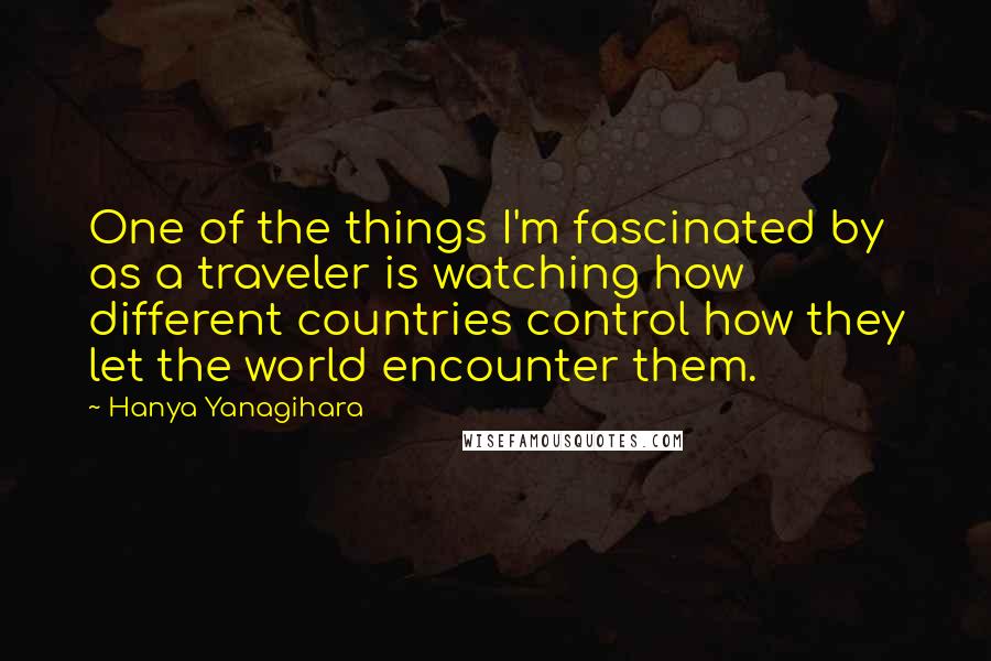 Hanya Yanagihara Quotes: One of the things I'm fascinated by as a traveler is watching how different countries control how they let the world encounter them.