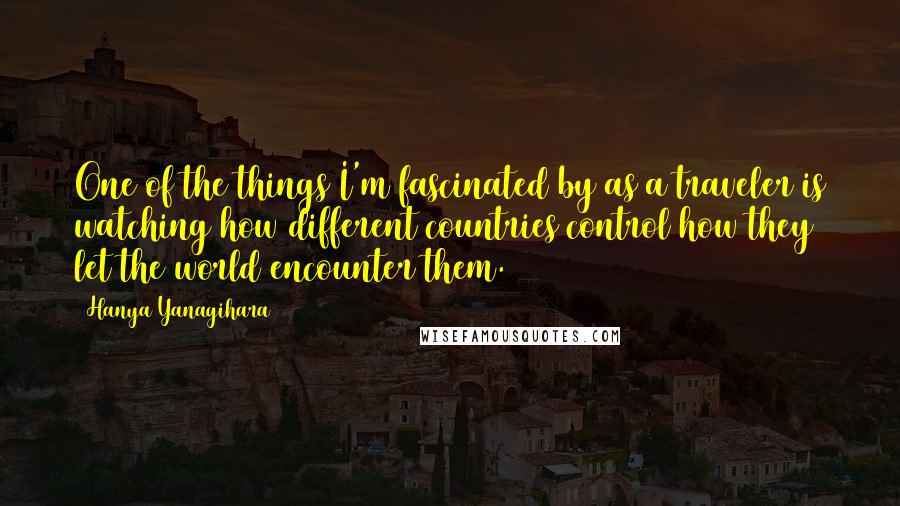 Hanya Yanagihara Quotes: One of the things I'm fascinated by as a traveler is watching how different countries control how they let the world encounter them.