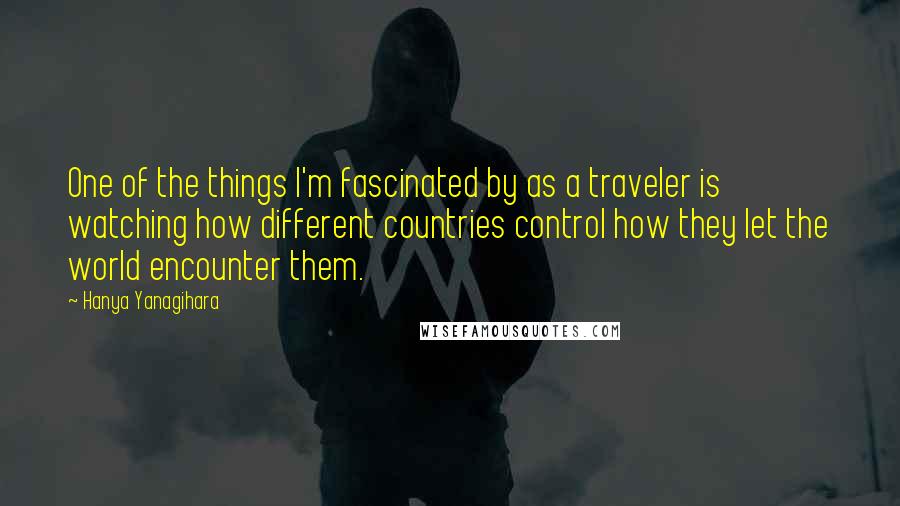 Hanya Yanagihara Quotes: One of the things I'm fascinated by as a traveler is watching how different countries control how they let the world encounter them.