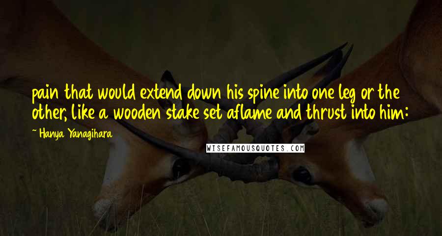 Hanya Yanagihara Quotes: pain that would extend down his spine into one leg or the other, like a wooden stake set aflame and thrust into him: