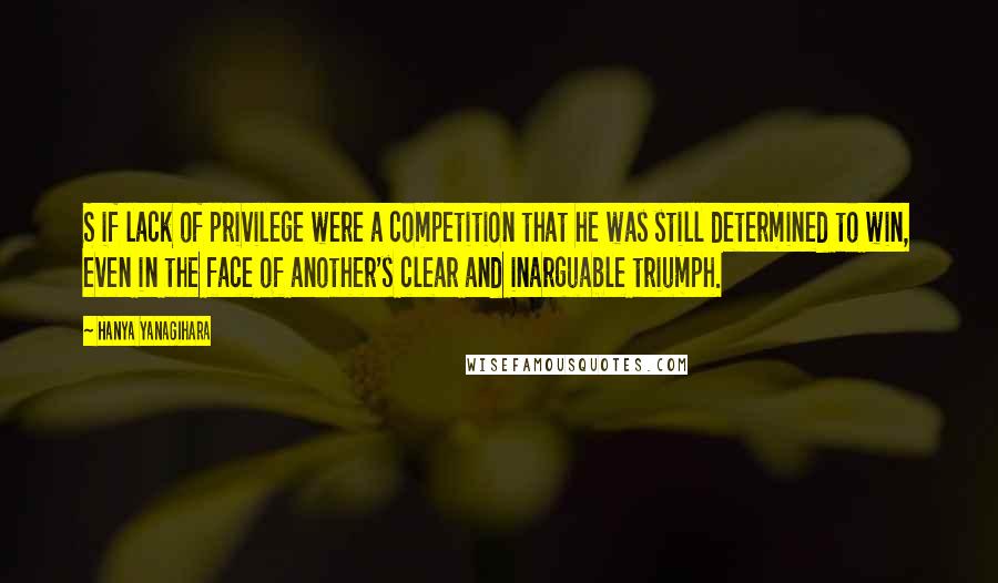 Hanya Yanagihara Quotes: S if lack of privilege were a competition that he was still determined to win, even in the face of another's clear and inarguable triumph.