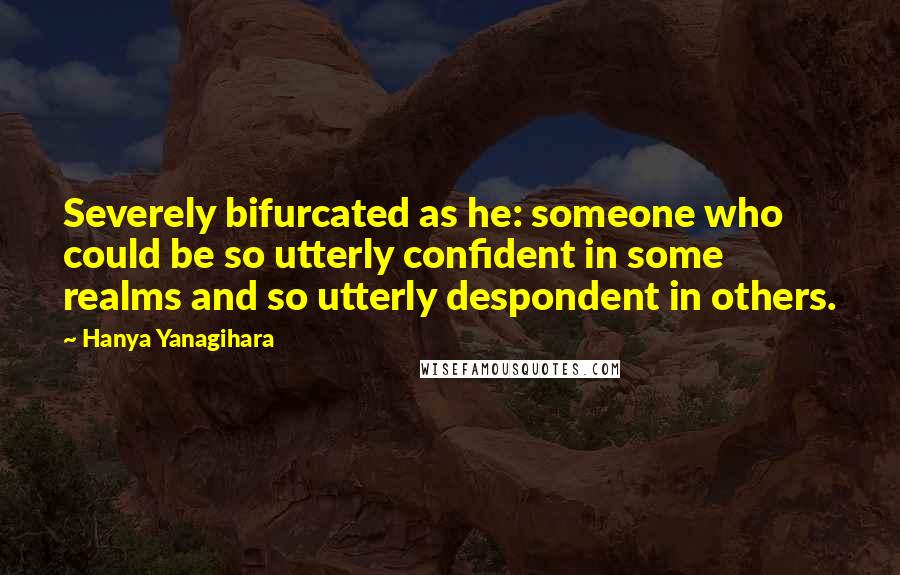 Hanya Yanagihara Quotes: Severely bifurcated as he: someone who could be so utterly confident in some realms and so utterly despondent in others.