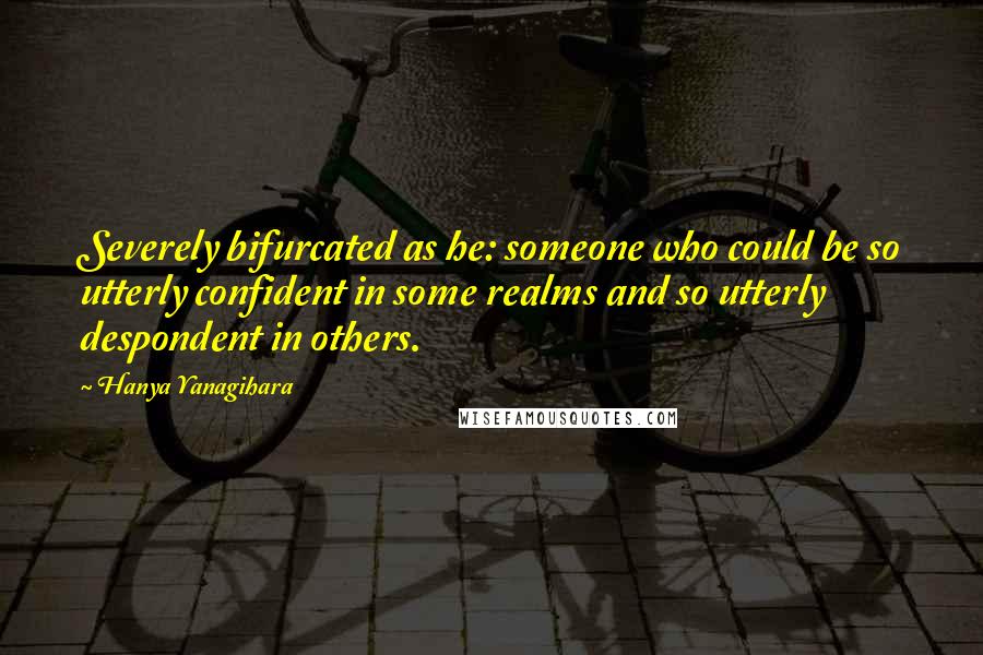Hanya Yanagihara Quotes: Severely bifurcated as he: someone who could be so utterly confident in some realms and so utterly despondent in others.