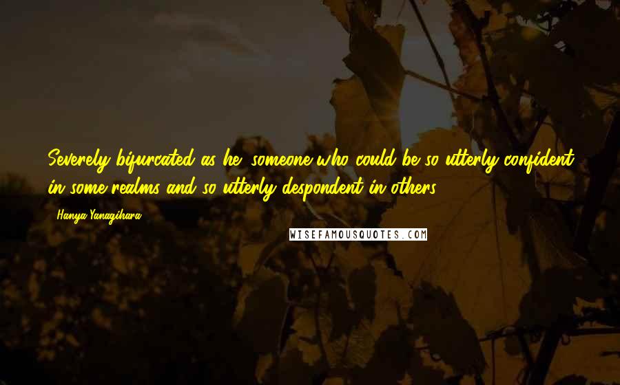 Hanya Yanagihara Quotes: Severely bifurcated as he: someone who could be so utterly confident in some realms and so utterly despondent in others.