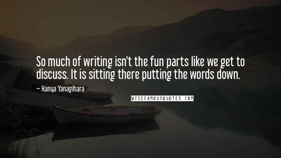 Hanya Yanagihara Quotes: So much of writing isn't the fun parts like we get to discuss. It is sitting there putting the words down.