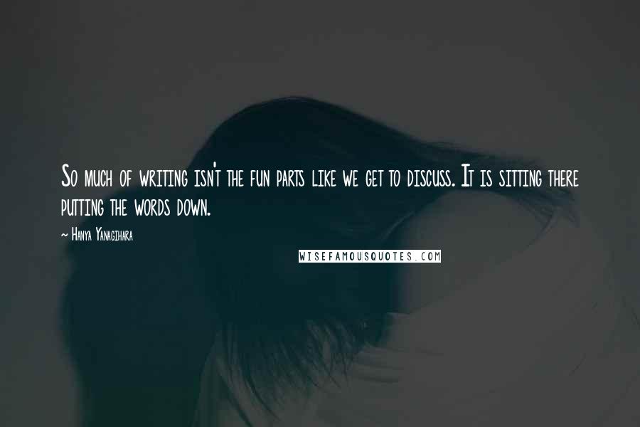 Hanya Yanagihara Quotes: So much of writing isn't the fun parts like we get to discuss. It is sitting there putting the words down.