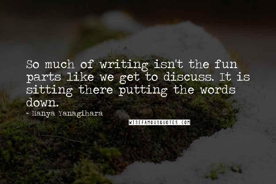 Hanya Yanagihara Quotes: So much of writing isn't the fun parts like we get to discuss. It is sitting there putting the words down.