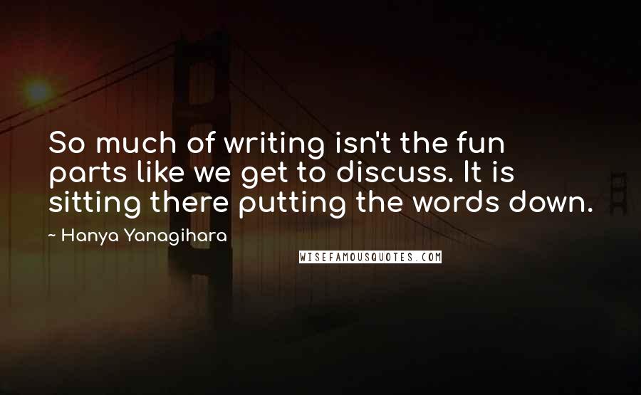 Hanya Yanagihara Quotes: So much of writing isn't the fun parts like we get to discuss. It is sitting there putting the words down.