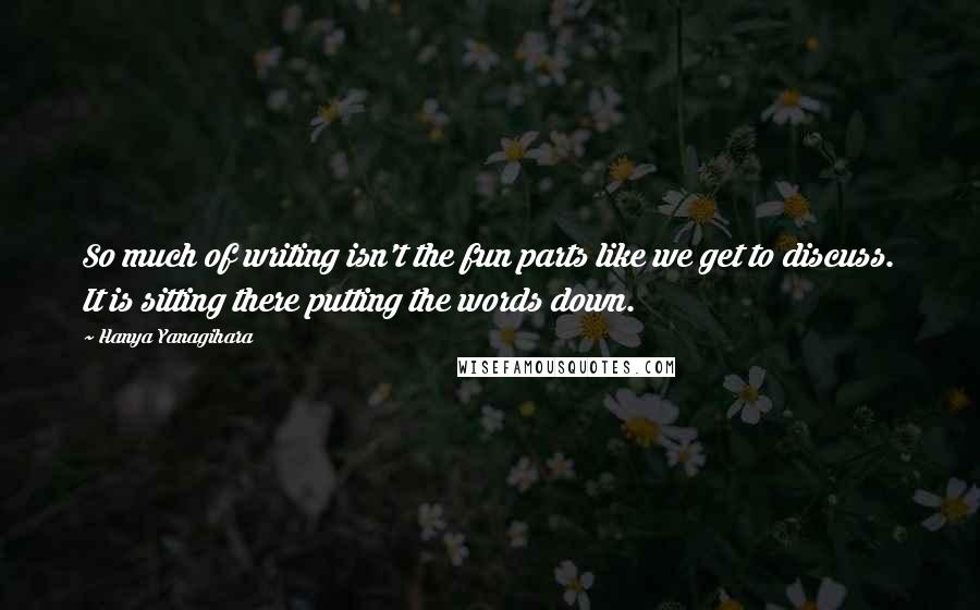 Hanya Yanagihara Quotes: So much of writing isn't the fun parts like we get to discuss. It is sitting there putting the words down.