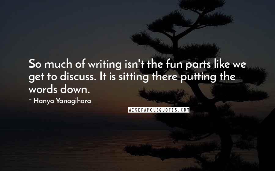 Hanya Yanagihara Quotes: So much of writing isn't the fun parts like we get to discuss. It is sitting there putting the words down.