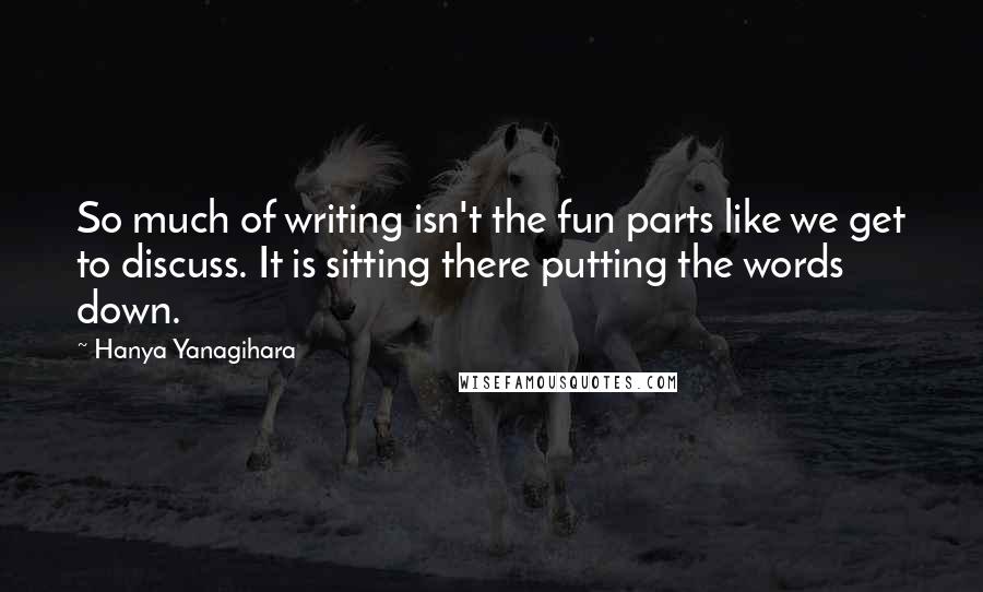 Hanya Yanagihara Quotes: So much of writing isn't the fun parts like we get to discuss. It is sitting there putting the words down.
