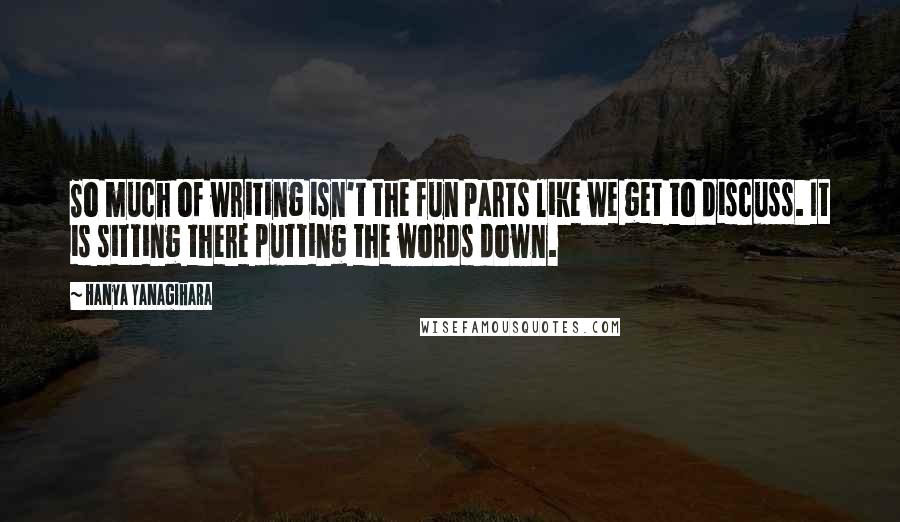 Hanya Yanagihara Quotes: So much of writing isn't the fun parts like we get to discuss. It is sitting there putting the words down.