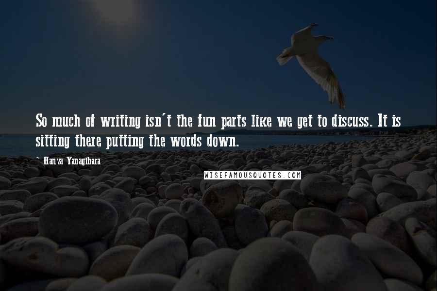 Hanya Yanagihara Quotes: So much of writing isn't the fun parts like we get to discuss. It is sitting there putting the words down.